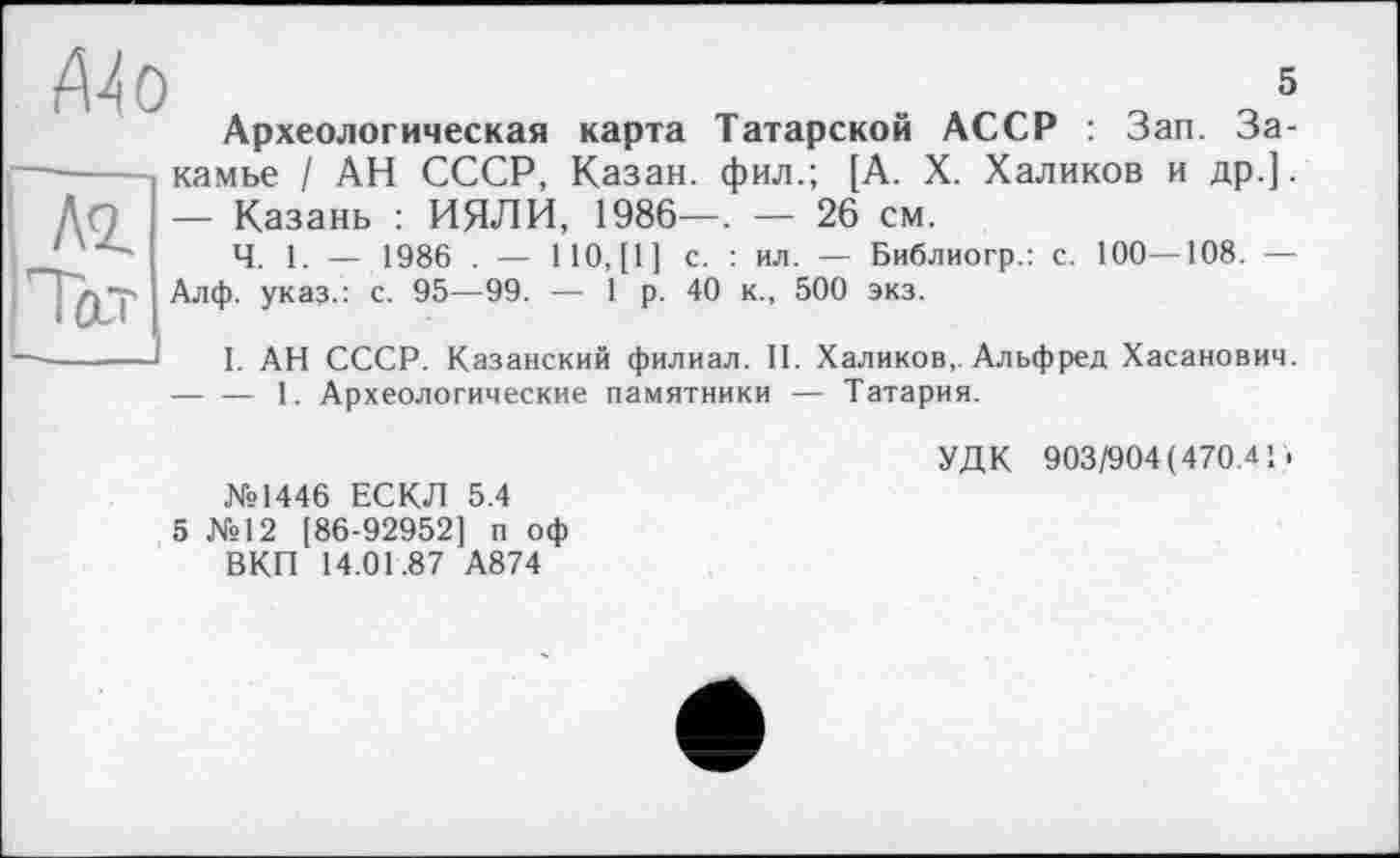 ﻿5
Археологическая карта Татарской АССР : Зап. За-камье / АН СССР, Казан, фил.; [А. X. Халиков и др.].
—	Казань : ИЯЛИ, 1986—. — 26 см.
Ч. 1. — 1986 . — 110,(1] с. : ил. — Библиогр.: с. 100—108. — Алф. указ.: с. 95—99. — 1 р. 40 к., 500 экз.
I. АН СССР. Казанский филиал. II. Халиков, Альфред Хасанович.
—	— 1. Археологические памятники — Татария.
№1446 ЕСКЛ 5.4 5 №12 [86-92952] п оф ВКП 14.01.87 А874
УДК 903/904(470.41.